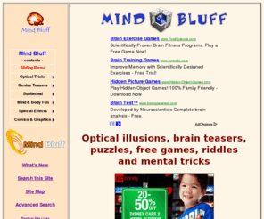 mindbluff.com: Mind Bluff - optical illusions, free games, puzzles, brain teasers, riddles, mental tricks, and more!
A  family-friendly collection of optical illusions, brain teasers, fun riddles, tactile tricks, mental games, and unusual self-deceptions.