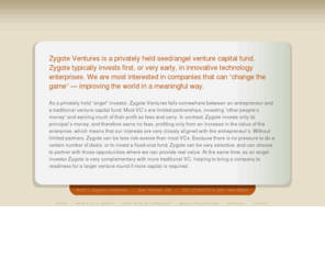 zygote-ventures.com: Zygote Ventures
Zygote Ventures is a privately held seed or angel venture capital fund, investing very early in innovative technology enterprises that can improve the world in meaningful ways. Zygote is very selective, choosing opportunities where we can provide real value, both as an angel investor and as a complement with more traditional VC.