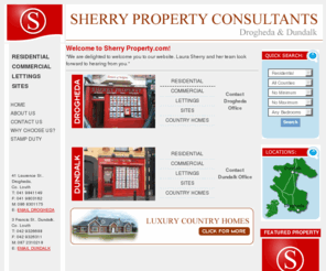 sherryproperty.com: Sherry Property
Sherry Property Consultants was founded, with the opening of our Drogheda office, in August 2002 by Laura Sherry and Peter Begley. Between both parties over ten years experience has been pooled into this company. Experience covering auctioneering, valuations, banking and development within the property market. 