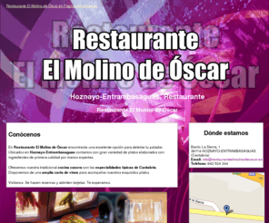 restauranteelmolinodeoscar.es: Restaurante. Hoznayo-Entrambasaguas. Restaurante El Molino de Óscar
Variedad de platos. Cocina casera con las especialidades típicas de Cantabria. Pregunta por nuestra carta de vinos. Reservas. Tlf. 942 524 344.