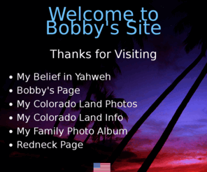 bobby1970.com: Bobby's Page - Welcome to Bobby's Site
This is a site about me and my hobbies. It includes my land in Colorado and my favorite videos linked from the web.