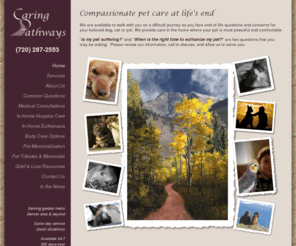 caringpathways.com: Denver Dog Cat Pet Compassionate Euthanasia, Cremation, Euthanize :: - Caring Pathways
Compassionate Pet Care at Life's End. Denver's Caring Pathways understand that the prospect of losing your dog, cat or pet is painful and confusing. Our mission is to make this transition peaceful for you, your family, and your pet.