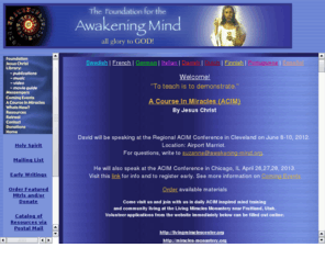 awakening-mind.org: Awakening Mind: A Course In Miracles (ACIM)
David Hoffmeister speaks on Enlightenment in the U.S., Canada, Europe, South America, & New Zealand.  The teachings of A Course In Miracles (ACIM) offered freely all over the world.