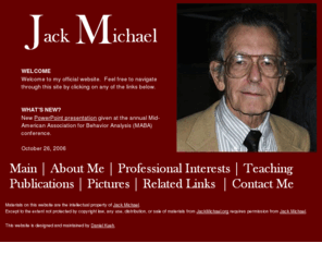 jackmichael.org: Jack Michael, Ph.D.: A Behavior Analyst
JackMichael.org is a website dedicated to all things Jack Michael.  Here, you will find information related to his teaching materials, his publications, his contact information, and his pictures.  Also, you will find information on verbal behavior, applied behavior analysis, experimental analysis of behavior, behavior analysis, behavial modifications, Skinner, and many more.