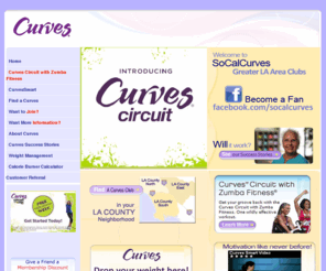 lacountycurves.com: Welcome to Curves of LA County, CA, LA County Curves, LA County Curves holiday gifts, Curves Membership Gifts, Curves Gift Memberships, Curves Gift Certificates, Gift Certificates from Curves, LA County Women's Fitness Centers, Women s Fitness Center in LA County, Women s Fitness Center in LA, LA County Health clubs, Health clubs in LA, health clubs in LA County, Weight Loss centers in LA County, LA County weight loss centers, Weight Loss in LA County, LA County Weight Loss, Fitness centers in LA County, LA County Fitness Centers, LA Fitness Centers, LA Women s Fitness Centers, women's Fitness and Weight Loss program
 Curves in LA County, LA County Curves are the ideal location for
Women s fitness, weight loss, and a 30 minute workout in LA County, southern CA. Curves LA County are your
best choice for weight loss in the world. Gyms? Health Clubs? Not really, we are a community for women s fitness from
weight loss, to looking great, we are not open 24 hours. Fitness goals can be achieved through our 30 minute workout
with our state-of-the-art CurvesSmart personal coaching system to keep you motivated with moment-to-moment feedback.