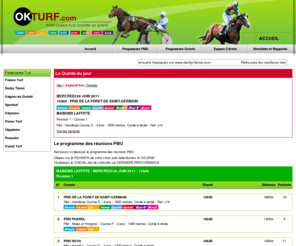 okturf.com: Gagnez au Quinté avec OKTURF
turf et pronostics hippiques pour établir tous vos jeux PMU. Retrouvez gratuitement tous les jours les tableaux des partants, réunion par réunion, course par course pour mieux établir vos jeux turf. Consultez nos informations confidentielles sur les dernières performances des chevaux, leurs résultats et leurs réussites. Nos magazines vous permettent un suivi très approfondi des chevaux qui vont faire l'arrivée. Soyez prêt à gagner avec okturf.com