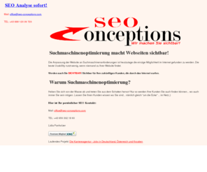 seo-conceptions.com: Suchmaschinenoptimierung macht Webseiten sichtbar!
Sinnvolle SEO Veränderungen rücken eine Website dem Kunden direkt vor seine Nase. Werden auch Sie SICHTBAR! Sichtbar für Ihre zukünftigen Kunden, die sich im Internet tummeln.Heben Sie sich von der grauen Masse ab und treten Sie endlich aus dem Schatten hervor, damit Ihre Kunden Sie auch finden können... wo auch immer Sie sein mögen. Lassen Sie Ihren Kunden wissen wo Sie sind... nämlich gleich um die Ecke ... im Netz