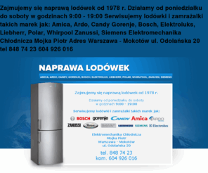 naprawa-lodowek.com: Naprawa i serwis lodówek Warszawa Mokotów tel 848 74 23
Zajmujemy się naprawą lodówek od 1978 r.
Działamy od poniedziałku do soboty w godzinach 9:00 - 19:00
Serwisujemy lodówki i zamrażalki takich marek jak: 
Amica, Ardo, Candy Gorenje, Bosch, Elektroluks, Liebherr, Polar, Whirpool Zanussi, Siemens