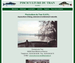 le-tran.com: Pisciculture du Tran - Bienvenue
Pisciculture familiale située dans l'Indre(36), France. Aquaculture d'étang, extensive et entièrement naturelle. Toutes espèces, grosses carpes, carpes trophées, ...