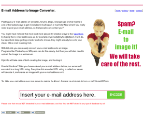 kijk.info: Spam? Make an image from your e-mail address.
Posting your e-mail addres on websites, forums, blogs, newsgroups or chat-rooms is one of the fastest ways to get it included in bulk/spam e-mail lists! Now what if you really need to post your email address, so that people can contact you?