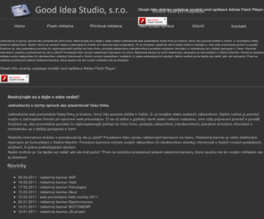 goodidea.sk: Je dobré mať dobrý nápad! - Good Idea Studio, s.r.o. www.goodidea.sk
Jednoduchý a rýchly spôsob ako prezentovať Vašu firmu. Neskrývajte sa a dajte o sebe vedieť! Jednoduchá web prezentácia Vašej firmy je krokom, ktorý Vás posunie bližšie k Vašim, či už terajším alebo budúcim zákazníkom. Našim cieľom je pomôcť malým a začínajúcim firmám pri vytvorení web prezentácie. Či sa už jedná o grafický návrh alebo celkovú realizáciu, sme vždy pripravený pomôcť a poradiť. Snažíme sa, aby prezentácia ponúkla čo najkomplexnejší pohľad na Vašu firmu, poskytla zákazníkom (návštevníkom) potrebné množstvo informácií k rozhodnutiu sa o ďalšej spolupráci s Vami. Vlastníte internetovú stránku a potrebovali by ste ju oživiť? Ponúkame Vám výrobu reklamných bannerov na mieru. Reklamný banner je veľmi efektívnym nástrojom pri komunikácii s Vašimi klientmi. Pomocou bannera môžete svojich zákazníkov (či návštevníkov stránky) informovať o Vašich nových produktoch, službách, či práve prebiehajúcich akciách. 
Našim mottom je:Je lepšie raz vidieť, ako sto krát počuť. Preto sa snažíme produkovať pútavé reklamné bannery, ktoré zaujmú nie len svojim vzhľadom ale aj obsahom.