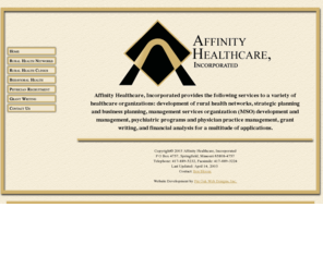 affinity-inc.com: Affinity Healthcare, Incorporated
Providing services to healthcare organizations to include development of rural health networks, strategic planning and business planning, management services organization (MSO) development and management, psychiatric programs and physician practice management, grant writing, and financial analysis for a multitude of applications.