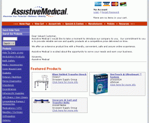 assistivemedical.com: 
	Medical Supplies - Discount Medical Supply Store Medical Equipment, Surgical Supplies, Home Healthcare Supplies, Durable Medical equipment, and Assistive Devices

Discount Medical Supplies, Medical Supply Store offers discount medical equipment, diabetic testing supplies, ostomy supply, respiratory equipment, wheelchairs, durable medical equipmnet, and assistive devices