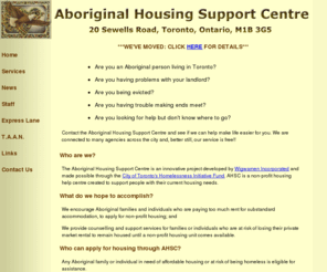 aboriginalhsc.org: Welcome to Toronto's Aboriginal Housing Support Centre
Toronto's Aboriginal Housing Support Centre provides counselling and support services for First Nation people experiencing problems with housing issues.