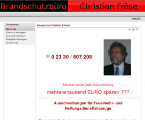 brandschutz-froese.com: Brandschutzbüro Fröse
Brandschutz Fröse
Möchten sie bei jeder Ausschreibung mehrere tausend EURO sparen ???
Ausschreibungen für Feuerwehr- und Rettungsdienstfahrzeuge
 Wir erarbeiten für Sie die technischen Unterlagen für Ausschreibungen bei der Beschaffung von Feuerwehr-, Rettungsdienst- und/oder Katastrophenschutzfahrzeugen.