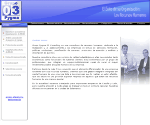 pygma03.com: Consultora de recursos humanos, dedicada a la realizacin y al asesoramiento a las empresas
Grupo Pygma 03 Consulting es una consultora de recursos humanos, dedicada a la realizacin y al asesoramiento a las empresas en temas de seleccin, formacin, polticas retributivas, planificacin de carreras, protocolos de sucesin y anlisis y descripcin de puestos.