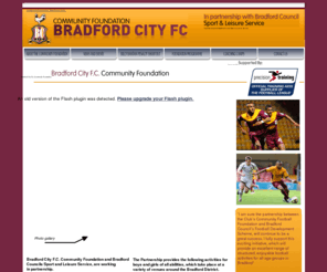 bradfordcityfitc.org.uk: ABOUT THE COMMUNITY FOUNDATION
Bradford City FC Community Foundation is a charity based at Bradford City Football Club.  We deliver high quality football and multi-skills coaching to schools and groups, as well as offering courses during school holidays.  The Foundation also runs a highly successful 'disability' club, which we prefer to think of as an 'ability' rather than disability club !