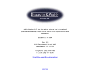 bwalshlaw.com: Law Offices of Bisceglie & Walsh - Anthony Bisceglie and William Walsh
Bisceglie & Walsh is a law firm in Washington, D.C. law firm with a national and international practice representing corporations, not-for-profit organizations and individuals