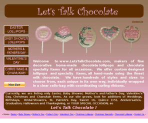 letstalkchocolate.com: Chocolate Lollipops for All Occasions
Welcome to www.LetsTalkChocolate.com, makers of fine decorative home-made chocolate lollipops and chocolate specialty items for all occasions.  We offer custom designed lollipops and specialty items, all hand-made using the finest milk chocolate.  We have hundreds of styles and sizes to choose from, each unique in its own way, individually wrapped in a clear cello-bag with coordinating curling ribbons.