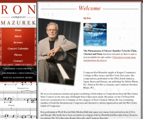 ronmazurek.com: Ron Mazurek :: Welcome
Composer, Ron Mazurek, electronic music composer,  Subito Music, Edition Pro Nova, Calabrese Brothers Music,  electro acoustic music, NJ, new jersey, NY, new york, chants for string quartet, final bell for piano, Five Pieces for percussion quartet and electric sound, reflections for flute and electronics, Satori, Sotto Voce, Three Preludes for Piano and Electronic sound, New York University, Bergen Community College, new music, twentieth century music