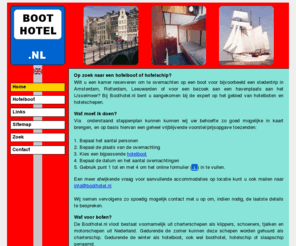 boothotel.nl: Boothotel.nl - Home  (Hotelboten in Amsterdam, Rotterdam, Muiden, Enkhuizen en andere IJsselmeer havens)
Hotelboot of hotelschip reserveren voor een overnachting in Amsterdam, Rotterdam, Terschelling, Muiden, Enkhuizen en andere havens aan het IJsselmeer en in Friesland met keuze uit traditionele zeilschepen als klippers, schoeners, tjalken en motorschepen.