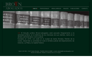 brownabogados.com: BROWNabogados.com, Estudio Jurídico: Administrativo, Civil y Comercial, Laboral
BROWNabogados.com, Fundado en 1979, con sede en la ciudad de Santa Teresita, Partido de la Costa, desarrolla su actividad en todo el ámbito judicial del Departamento de Dolores, La Plata y la Capital Federal.