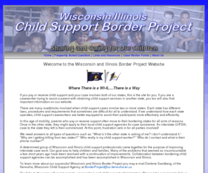 childsupportborderproject.com: Wisconsin/Illinois Child Support Border Project - Home Page
Wisconsin and Illinois child support professionals working together for the purpose of improving interstate child support case work.