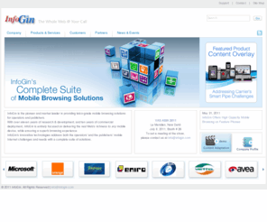 infogin.com: InfoGin - The Enabler of the Ultimate Mobile Browsing Experience on Any Device
InfoGin is a world's leading pioneer in the field of Web to Mobile content adaptation, enabling mobile users to access any content they desire, optimized to their mobile device, while offering a range of products which enhance Internet surfing experience. Among InfoGin's customers are top-tier mobile network operators and leading mobile content and search providers. InfoGin’s customers report a phenomenal increase in data usage, doubling their overall portal traffic in less than three months, while decreasing the operational cost of creating content and handling mobile devices by 80%.