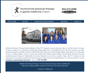 mcminnvillephysicaltherapy.com: McMinnville Physical Therapy & Sports Medicine  
(MAC PT)
Patients and physicians alike recognize our excellent reputation and recommend our office as their choice for physical therapy services. We are trained to treat a wide range of diagnoses. These include injuries of the neck, shoulder, knee, ankle, TMJ pain, balance problems, and strengthening needs. Our therapists treat post surgical orthopedic patients, sports injuries, workers compensation injuries, patients involved in auto accidents and those with chronic pain.