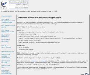 certify-tco.org: TELECOMMUNICATIONS CERTIFICATION ORGANIZATION: Telecommunications, VoIP, Networking, IP and Wireless Technology Certification
Telecommunications Certification Organization (TCO) provides vendor-independent certification 
of telecommunications, voip, networking, ip and wireless technology knowledge for individuals and employers.  May be used as the basis
for Continuing Professional Education (CPE) contact hours credits for self-study.