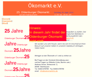 oekomarkt.org: Ökomarkt e.V.
Über 30.000 Besucher kommen zum größten Ökomarkt in Oldenburg in Niedersachsen. Ökologische Betriebe aus den Bereichen  Landwirtschaft, Gartenbau, Bäckerei, Naturkost, erneurbare Energie, Bauen u. Wohnen und Initiativen u. Verbände stellen aus. Der Ökomarkte.V. organisiert die Aktionstage und gibt den 