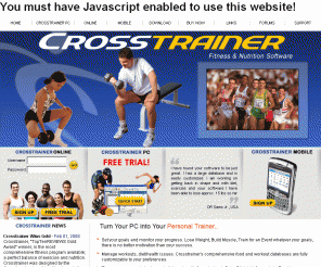 crosstrainer.ca: Crosstrainer, Fitness & Nutrition Software - Home
Crosstrainer - The leading fitness, exercise, nutrition and weight loss software program on the market. Try it for free. Its complete and thorough set of easy-to-use features are designed for everyone from the very best professional athlete to the beginner fitness enthusiast. Whether you're beginning a diet program or preparing for the Olympics, you choose how much you want Crosstrainer to help you. With Crosstrainer, you get fit the way you see fit.