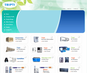 tripti.in: PERFECT AIRCONDITIONING TRADING COMPANY
Clean Air Equipment manufacturers - PAUL & COMPANY, suppliers of Split Air Conditioners 
india, indian Clean Air Equipment,Air Cleaner Filters manufacturer, wholesale Split Air Conditioners suppliers, Clean Air 
Equipment, Split Air Conditioners, Air Cleaner Filters, Evaporative Air Cooling System, Dehumidifiers, Air Curtains, Air 
Conditioners, Chilling Units, Clean Air Equipment, Humidifier, Tripti Air Showers, Filtration Unit & Inline Fans, Water 
Coolers, Cold Room Machine, Wood Seasoning Plant, Other Products, Cassette AC, Floor Standing AC, Split Air Conditioner, Mini-Split AC Wall Type, Window Air Conditioner, Water Coolers, Water Dispensers, Ductable Split AC, Voltas Vertis Elan Standing AC, Voltas Vertis Elan Standing AC, Short Duct 
Ceiling Concealed.