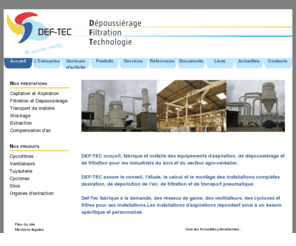 defi-tec.com: DEF-TEC - Dépoussiérage, Filtration, Technologie
DEF-TEC - Conception, fabrication et installation d'équipements de dépoussiérage, de filtration, de traitement d'air et de transfert pneumatique pour l'industrie du bois et de l'agroalimentaire : filtres, séparateurs, cyclones, réseaux tuyauterie, silo de stockage, écluses rotatives