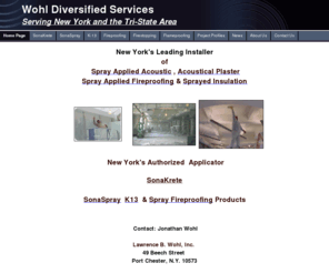 k13sonaspraysonakretenewyork.com: Wohl's Homepage
Lawrence B Wohl/Wohldiversified Services is New York's Premier Applicator of Acoustical Plaster,SonaSpray,K13,Intumescent and Cementitious and Fiber Conventional Spray Fireproofing For More Info Call (800)869-WOHL(9645)