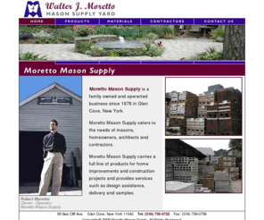 morettomasonsupply.com: Home | Moretto Mason Supply Inc. - Walter J. Moretto, Mason Supply Yard, Long Island, NY
Moretto Mason Supply located in Glen Cove, Long Island, caters to the needs of masons, homeowners, architects and contractors. We carry a full line of products for home improvements and construction projects and provides services such as design assistance, delivery and samples.