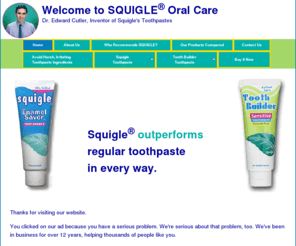 xylitoltoothpaste.com: Welcome to SQUIGLE® Oral Care Homepage
SQUIGLE and Tooth Builder, the world's only ultrahigh Xylitol toothpaste, soothe and protect dry mouths. And they stop or prevent sensitive teeth, canker sores, mouth ulcers, bad breath, halitosis, gum disease, bleeding gums, periodontal disease, gingivitis, mouth ulcers from cancer treatments, perioral dematitis, chapped lips, plaque, tartar, cavities, surface stain.