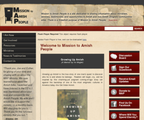 mapministry.org: Mission to Amish People
Mission to Amish People is a site dedicated in reaching out to the Amish and former Amish people who need help in transitioning from one culture to another.