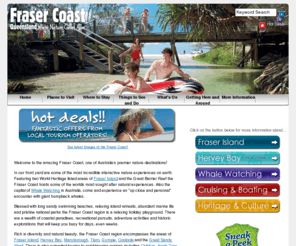 frasercoastholidays.info: Fraser Coast - Fraser Coast - Home
Official site of the Fraser Coast South Burnett Regional Tourism Board. Provides comprehensive guide to travel and tourism for the Fraser Coast region of Queensland, Australia. Includes destinations, events, attractions, accommodation, tours,  and other general information, including Fraser Island, Hervey Bay Maryborough, Childers and the surrounding areas.