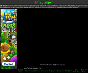 city-jumper.net: CITY JUMPER | CITY JUMPER FLASH GAME | PLAY FREE CITY JUMPER
City Jumper is so simple and yet so addicting. Jump over cities while avoiding clouds, rainstorms, city buildings, and bums. Very fun!