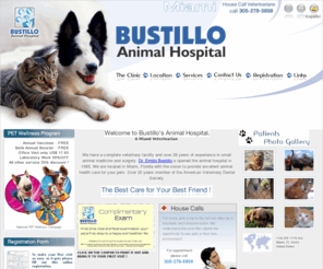 bustilloanimalhospital.com: Miami Veterinarian serving the communities of Brikell, Kendall and Miami Beach. Dr. Emilio Bustillo DVM is a Miami House Call Veterinarian (305)279-5858.Our animal hospital an clinic is located on SW 117th Ave. close to SW 72nd St.
A complete veterinary facility with over 25 years of experience in small animal medicine and surgery. Located in Miami, Florida with the vision to provide excellent animal health care for your pets. A Miami Veterinarian &20 year member of the American Veterinary Dental Society.