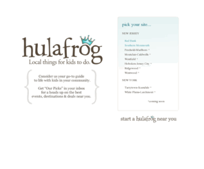 hulafrog.biz: Hulafrog - Local Things for Kids to Do
Hulafrog is your guide to life with kids in the greater Red Bank area. Find local family-friendly events, and kids' classes, camps, teams and places to go on Hulafrog.  From events, like parades and festivals, to classes, including arts and crafts and karate, Hulafrog is your resource for local things for kids to do in the greater Red Bank area of Monmouth County, NJ. 