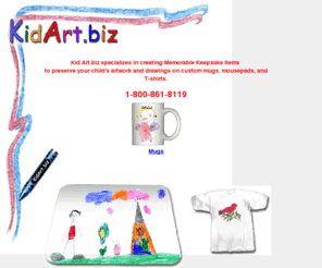 kidart.biz: Kid Art Keepsake Mugs, Mousepads and T-shirts
Kid Art, Custom mugs, mousepads and t-shirts printed with your child's artwork or drawings to make a lasting keepsake for gifts or to treasure.