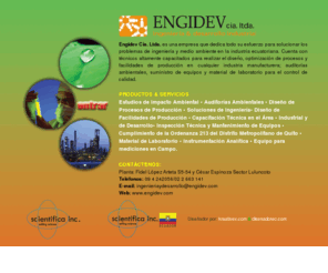 engidev.com: ENGIDEV Cia. Ltda. [Ingenieria & Desarrollo Industrial] en Quito-Ecuador :: Teléfonos: (02) 224 2508 / 226 9678 :: Estudios de Impacto Ambiental • Auditorías Ambientales • Diseño de Procesos de Producción • Soluciones de Ingeniería• Diseño de Facilidades de Producción • Capacitación Técnica en el Área • Industrial y de Desarrollo• Inspección Técnica y Mantenimiento de Equipos • Cumplimiento de la Ordenanza 213 del Distrito Metropolitano de Quito • Material de Laboratorio • Instrumentación Analítica • Equipo para mediciones en Campo.
Engidev Cia. Ltda. se dedicada a brindar soluciones a los problemas de ingeniería y medio ambiente en la industria ecuatoriana. Cuenta con técnicos altamente capacitados para realizar el diseño, optimización de procesos y facilidades de producción en cualquier industria manufacturera; auditorías ambientales, suministro de equipos y material de laboratorio para el control de calidad. Contáctenos en: Moscú N34-31 y Checoslovaquia, Edificio Baviera Oficina No. 1:: Teléfonos (02) 224 2508 / 226 9678 en Quito - Ecuador. Diseñador por diseñador quito ecuador, Armando Cuascota