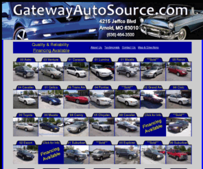 gatewayautostore.com: GatewayAutoSource.com
GatewayAutoSource of Arnold, Missouri, has Your Used - Preowned Car, SUV or Truck that you are looking for. View our inventory of preowned and used inventory. GatewyAutoSource serves Jefferson County including the Arnold, Imperial, Barnhart, Pevely, Festus, Twin City areas.