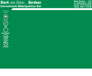 gerdsen.de: Alles für den Umzug - Oskar Gerdsen - Kiel - Internationale Möbelspedition GmbH
Oskar Gerdsen Möbelspedition GmbH - Kiel. Wir arrangieren und transportieren alles - von und nach Kiel, in Schlewswig-Holstein und weltweit. Sie finden auf unseren Seiten eine Übersicht über alle unsere Leistungen, eine Umzug-Checkliste, einen Shop für Umzugsmaterialien, unser Bonusprogramm und vieles mehr.