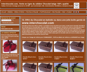 inter-chocolat.biz: Dites-le avec du Chocolat car tout le monde aime le chocolat surtout dans un joli coffret cadeau
Interchocolat, site de vente en ligne de cadeaux chocolat et envoi de cadeaux chocolat avec message personnel, une innovation par excellence pour offrir un cadeau different du classique bouquet de fleurs