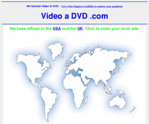 videoadvd.com: Video to DVD Transfer Service - www.ontodvd.com call us free in the UK
Transfer film or Video to DVD by mail order. Offices in USA and the UK. Convert any format of cine to DVD or camcorder to Video. Convert VHS home movie video's onto DVD video. Transfer from vhs, betamax, V2000, cine film, etc onto dvd. All video and film formats can be expertly converted to DVD complete with full access menu and colour cover with art work from the actual footage. Just contact us for further details on our services.