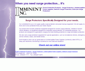 imminentinc.com: Imminent Inc. Power Protection Products - Surge Protectors, Uniterruptible Power Supplies, Network Surge Protection
Our commitment to you is to supply quality surge protection and power backup equipment.  We will supply no more and no less protection than your needs require.  Specialists in backup power solutions and surge protectors.