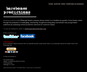 barebonesproductions.org: barebones productions
barebones productions is a new, Pittsburgh theatre company whose mission is to craft edgy, thought provoking theatre, using only simple production elements - or the 'bare bones' - for maximum impact, allowing the focus to remain upon the character driven story.